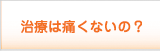 治療は痛くないの？